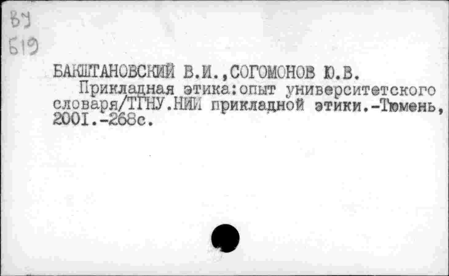 ﻿м
БА1ШГАН0ВСКИЙ В.И..СОГОМСНОВ Ю.В.
Прикладная этика:опыт университетского словаря ДГНУ. НИИ прикладной этики.-Тюмень, 2001.-268с.